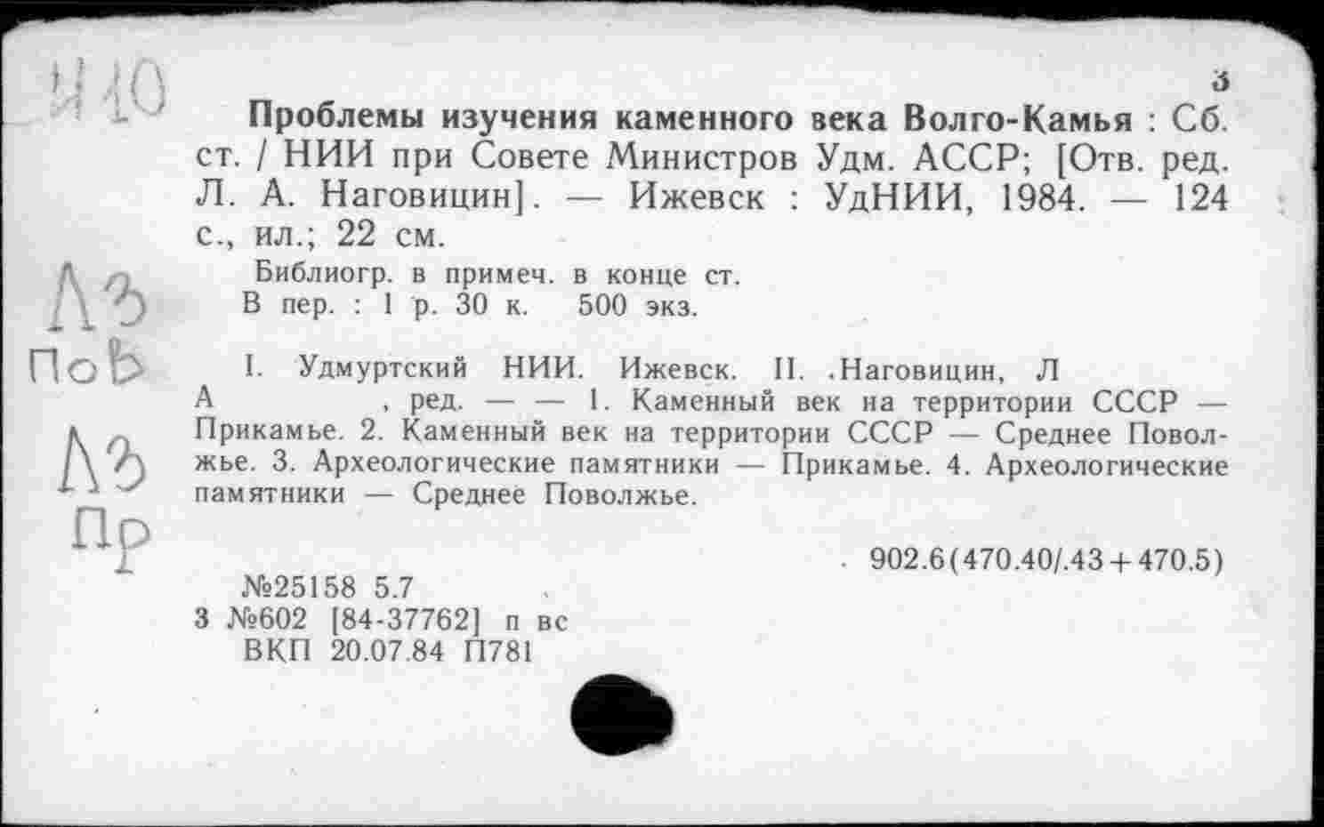 ﻿đ
Проблемы изучения каменного века Волго-Камья : Сб. ст. / НИИ при Совете Министров Удм. АССР; [Отв. ред. Л. А. Наговицин]. — Ижевск : УдНИИ, 1984. — 124 с., ил.; 22 см.
Библиогр. в примем, в конце ст.
В пер. : 1 р. 30 к. 500 экз.
I. Удмуртский НИИ. Ижевск. II. .Наговицин, Л
А	, ред. — — 1. Каменный век на территории СССР —
Прикамье. 2. Каменный век на территории СССР — Среднее Поволжье. 3. Археологические памятники — Прикамье. 4. Археологические памятники — Среднее Поволжье.
№25158 5.7
3 №602 [84-37762] п вс ВКП 20.07.84 П781
902.6 ( 470.40/.43 -Ь 470.5 )